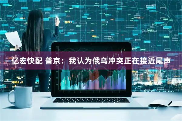 亿宏快配 普京：我认为俄乌冲突正在接近尾声